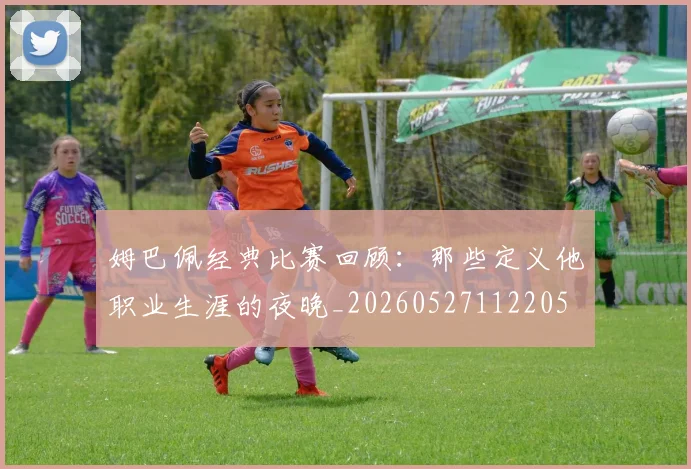 姆巴佩经典比赛回顾：那些定义他职业生涯的夜晚_20260527112205