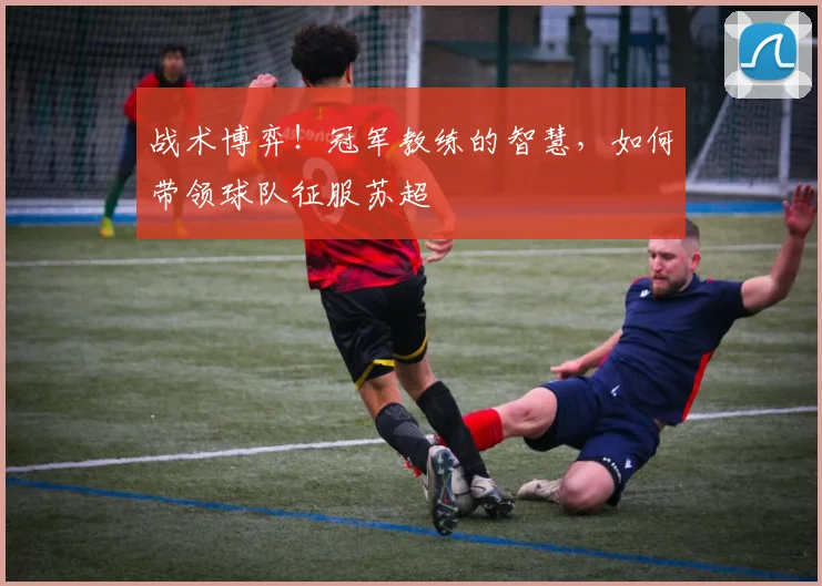 战术博弈！冠军教练的智慧，如何带领球队征服苏超