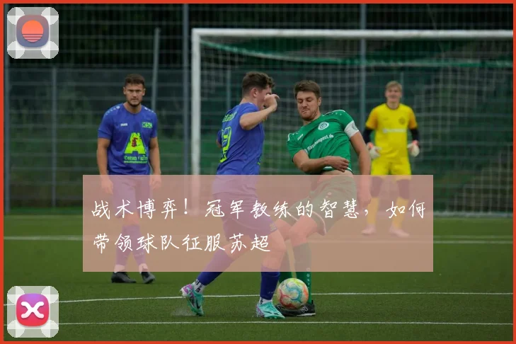 战术博弈！冠军教练的智慧，如何带领球队征服苏超