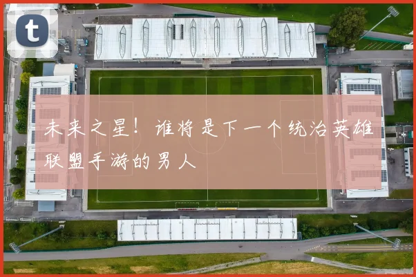 未来之星！谁将是下一个统治英雄联盟手游的男人