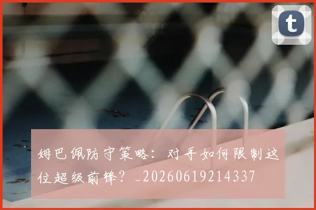 姆巴佩防守策略:对手如何限制这位超级前锋?_20260619214337