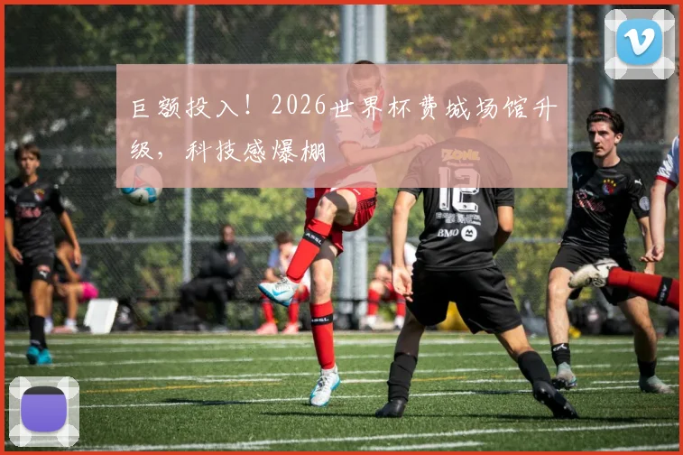 巨额投入！2026世界杯费城场馆升级，科技感爆棚