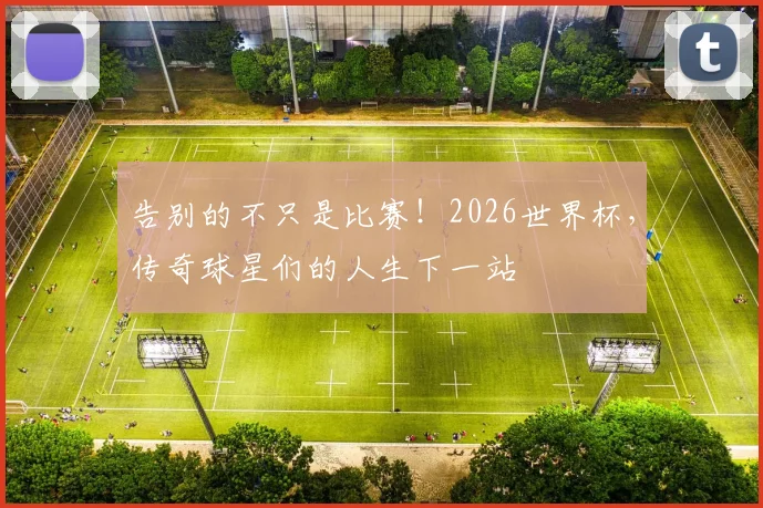 告别的不只是比赛！2026世界杯，传奇球星们的人生下一站