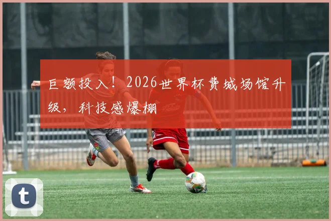 巨额投入！2026世界杯费城场馆升级，科技感爆棚