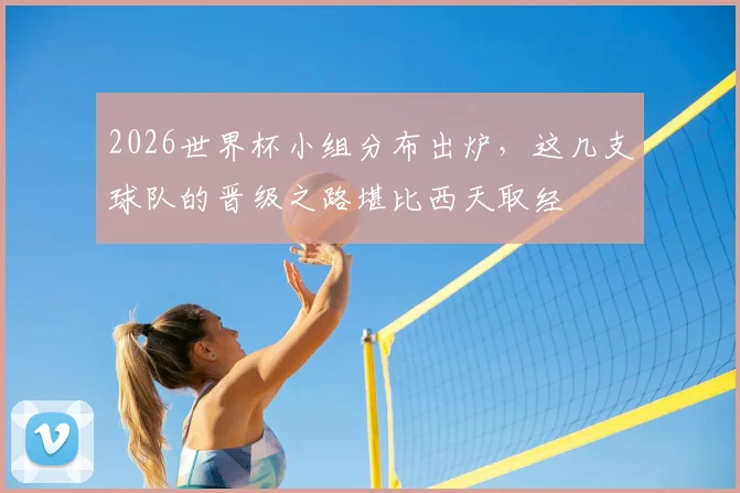2026世界杯小组分布出炉,这几支球队的晋级之路堪比西天取经