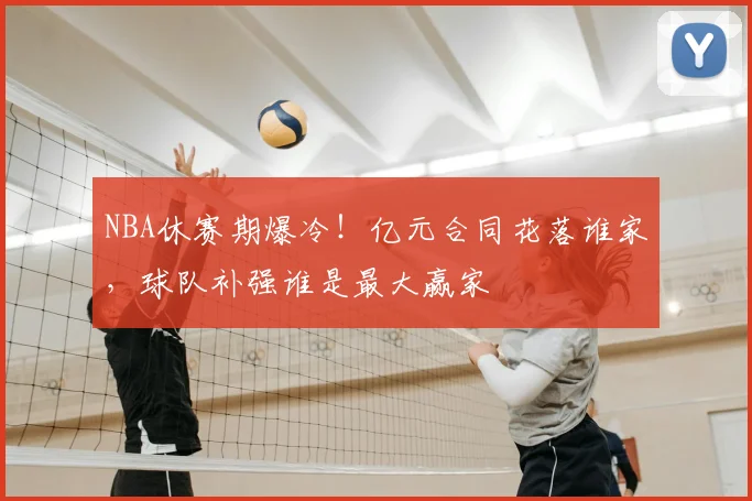 NBA休赛期爆冷！亿元合同花落谁家，球队补强谁是最大赢家