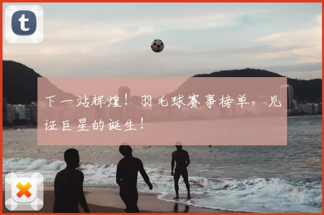 下一站辉煌！羽毛球赛事榜单，见证巨星的诞生！