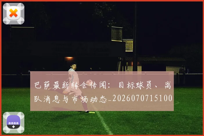 巴萨最新转会传闻：目标球员、离队消息与市场动态_20260707151004