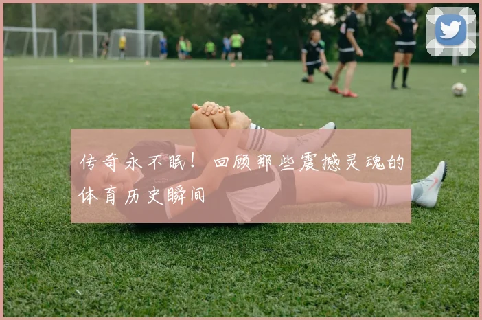 传奇永不眠！回顾那些震撼灵魂的体育历史瞬间