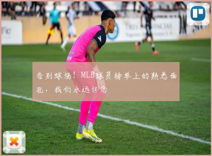告别球场！MLB球员榜单上的熟悉面孔，我们永远怀念