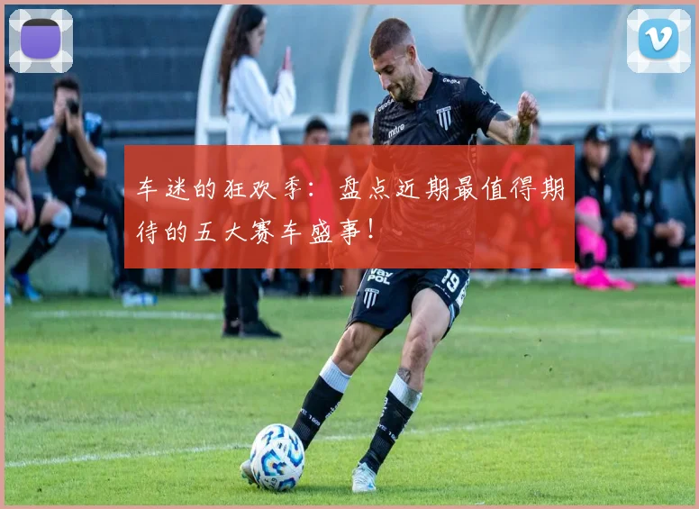 车迷的狂欢季:盘点近期最值得期待的五大赛车盛事!