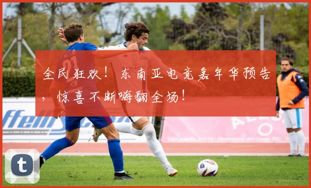全民狂欢！东南亚电竞嘉年华预告，惊喜不断嗨翻全场！