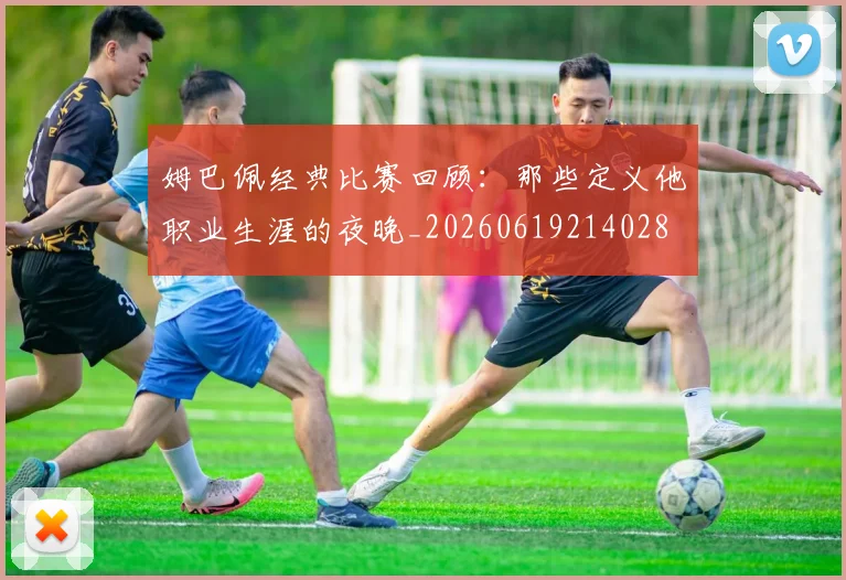 姆巴佩经典比赛回顾：那些定义他职业生涯的夜晚_20260619214028