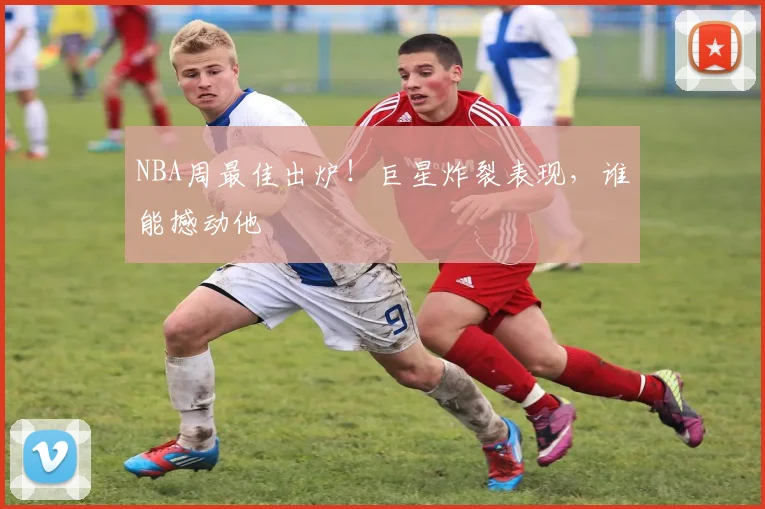 NBA周最佳出炉！巨星炸裂表现，谁能撼动他
