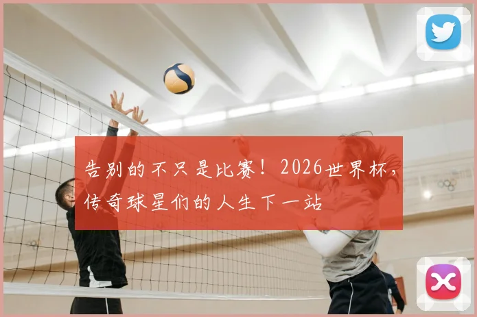 告别的不只是比赛！2026世界杯，传奇球星们的人生下一站
