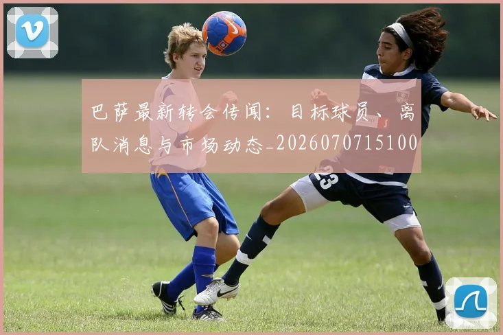 巴萨最新转会传闻：目标球员、离队消息与市场动态_20260707151004