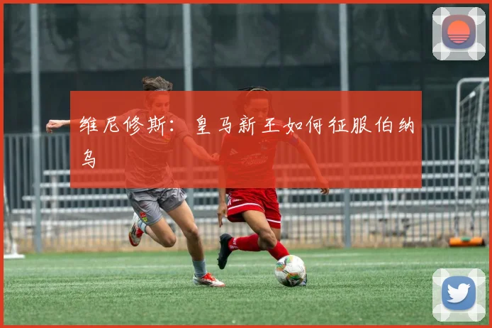 维尼修斯：皇马新王如何征服伯纳乌