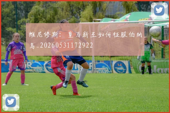 维尼修斯：皇马新王如何征服伯纳乌_20260531172922