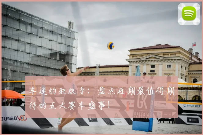 车迷的狂欢季：盘点近期最值得期待的五大赛车盛事！